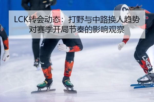 LCK转会动态：打野与中路换人趋势对赛季开局节奏的影响观察